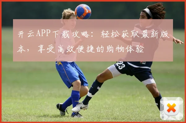 开云APP下载攻略：轻松获取最新版本，享受高效便捷的购物体验